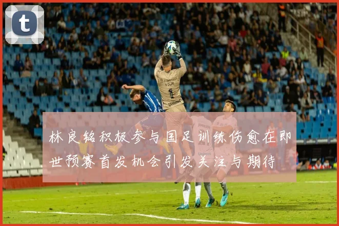 林良铭积极参与国足训练伤愈在即世预赛首发机会引发关注与期待