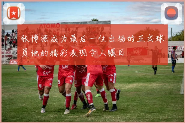 张博源成为最后一位出场的正式球员他的精彩表现令人瞩目